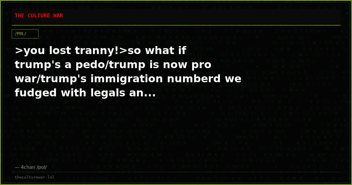 >you lost tranny!>so what if trump's a pedo/trump is now pro war/trump's immigration numberd we fudged with legals an...
