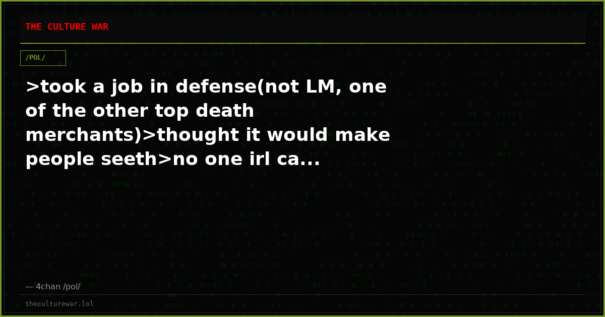 >took a job in defense(not LM, one of the other top death merchants)>thought it would make people seeth>no one irl ca...