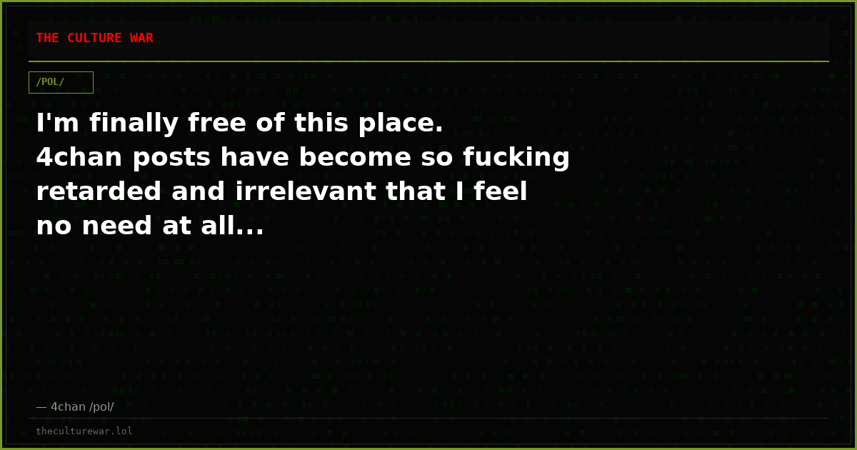 I'm finally free of this place. 4chan posts have become so fucking retarded and irrelevant that I feel no need at all...