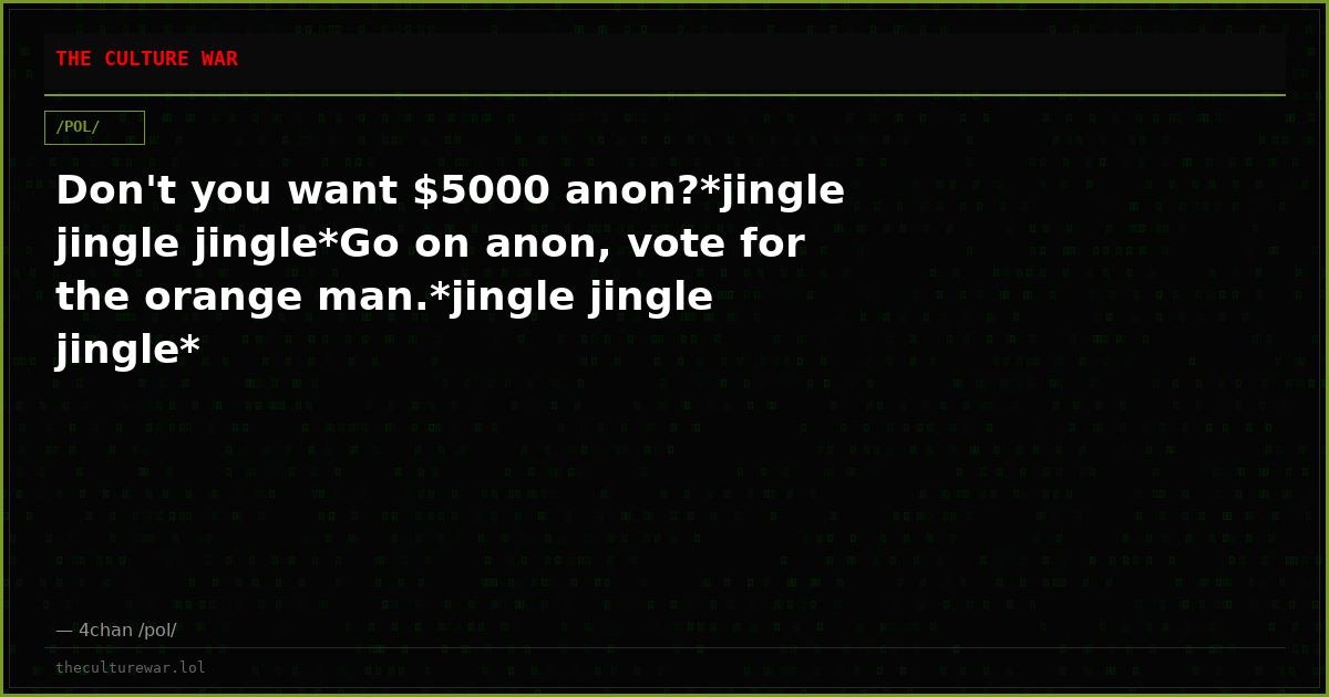 Don't you want $5000 anon?*jingle jingle jingle*Go on anon, vote for the orange man.*jingle jingle jingle*