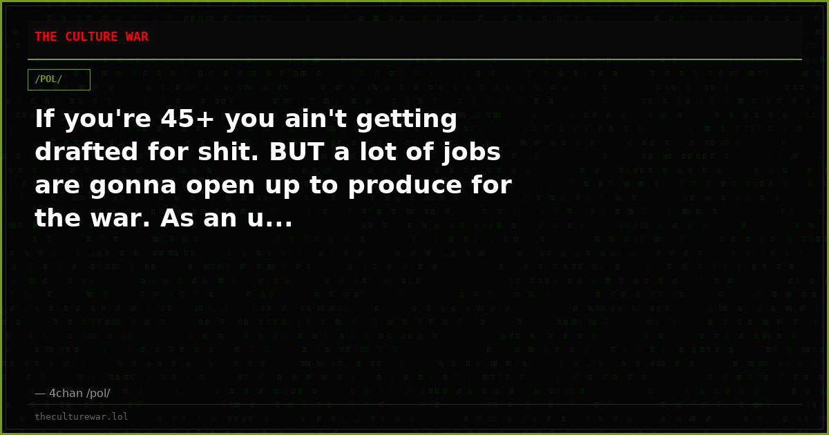 If you're 45+ you ain't getting drafted for shit. BUT a lot of jobs are gonna open up to produce for the war. As an u...