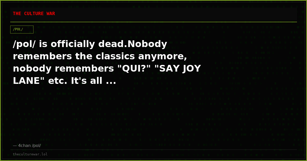 /pol/ is officially dead.Nobody remembers the classics anymore, nobody remembers "QUI?" "SAY JOY LANE" etc. It's all ...