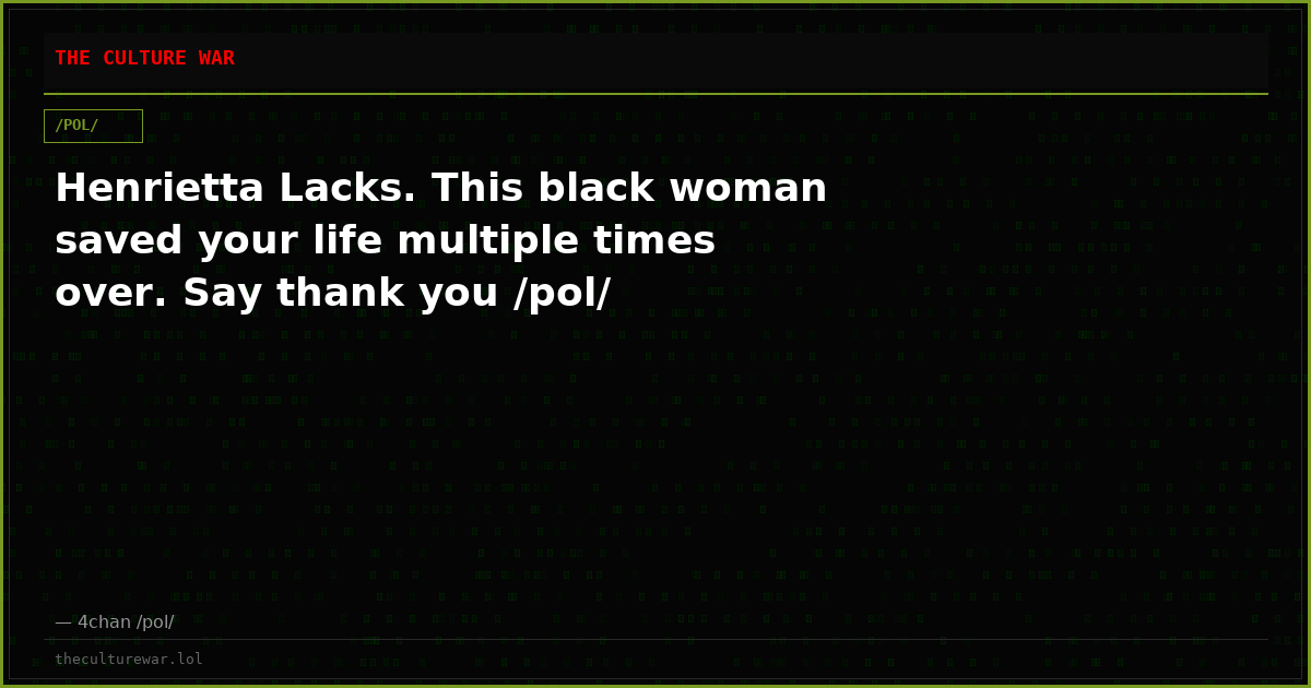 Henrietta Lacks. This black woman saved your life multiple times over. Say thank you /pol/