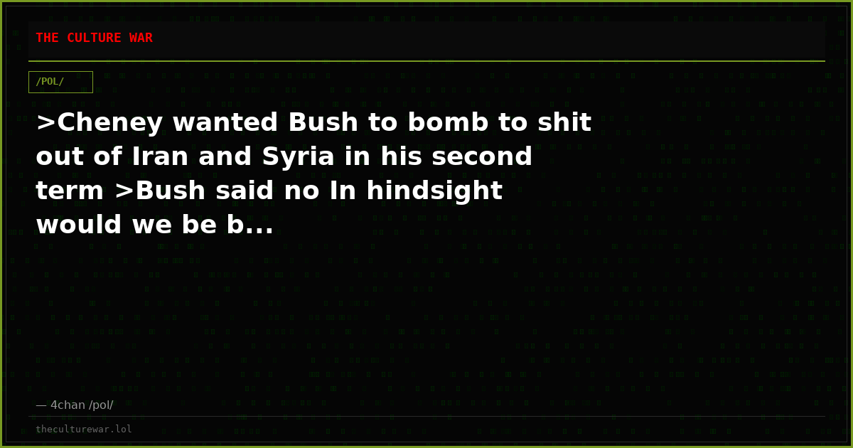 >Cheney wanted Bush to bomb to shit out of Iran and Syria in his second term >Bush said no In hindsight would we be b...