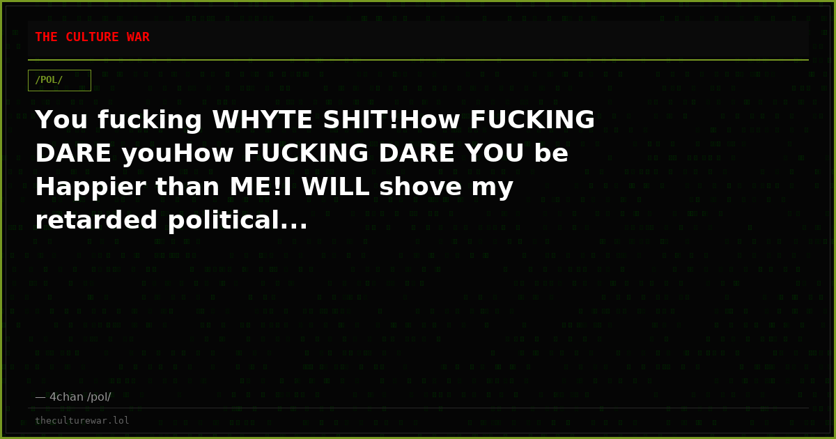You fucking WHYTE SHIT!How FUCKING DARE youHow FUCKING DARE YOU be Happier than ME!I WILL shove my retarded political...