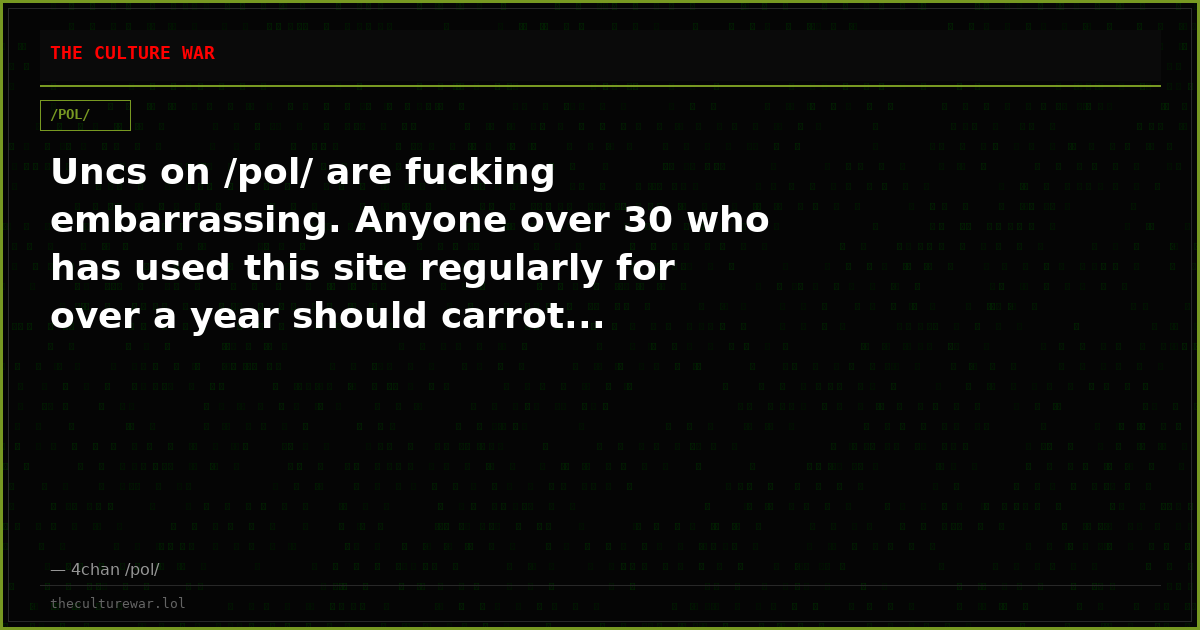 Uncs on /pol/ are fucking embarrassing. Anyone over 30 who has used this site regularly for over a year should carrot...