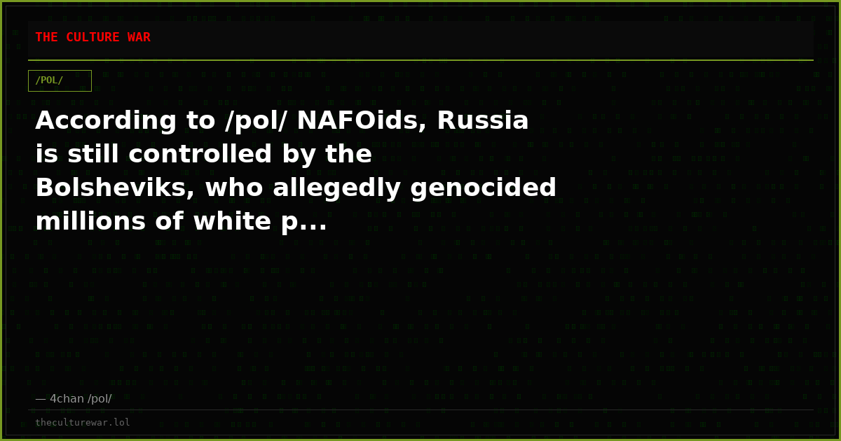 According to /pol/ NAFOids, Russia is still controlled by the Bolsheviks, who allegedly genocided millions of white p...