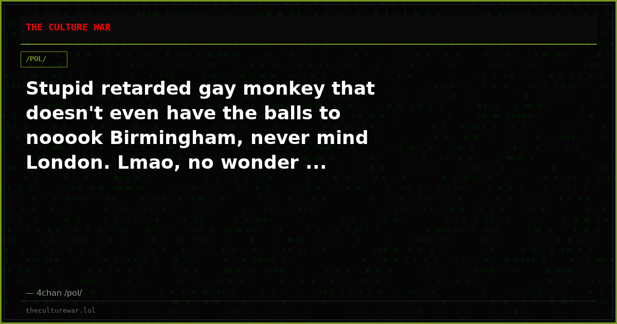 Stupid retarded gay monkey that doesn't even have the balls to nooook Birmingham, never mind London. Lmao, no wonder ...