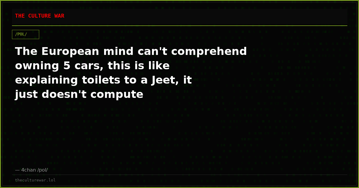 The European mind can't comprehend owning 5 cars, this is like explaining toilets to a Jeet, it just doesn't compute