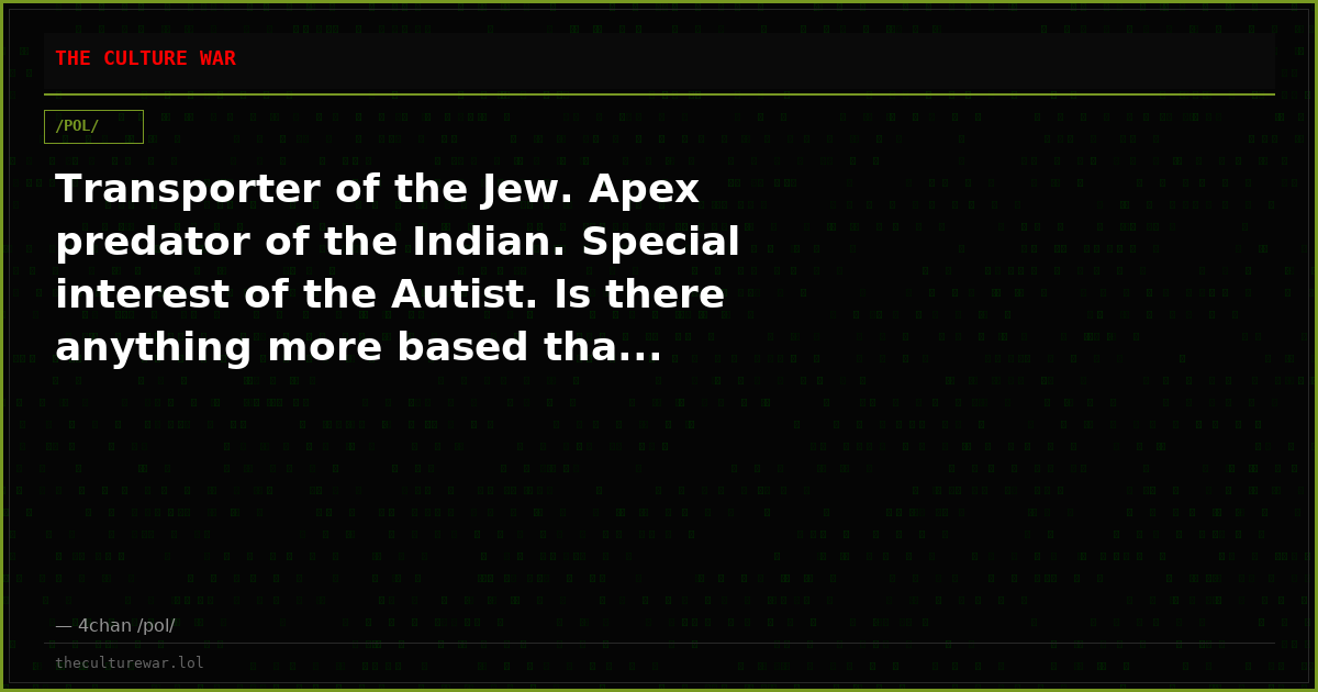 Transporter of the Jew. Apex predator of the Indian. Special interest of the Autist. Is there anything more based tha...