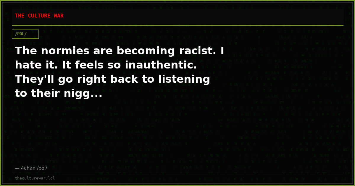 The normies are becoming racist. I hate it. It feels so inauthentic. They'll go right back to listening to their nigg...