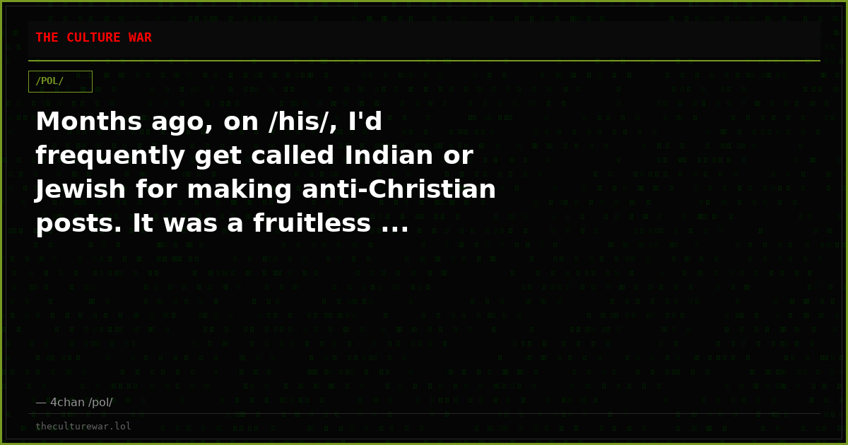 Months ago, on /his/, I'd frequently get called Indian or Jewish for making anti-Christian posts. It was a fruitless ...