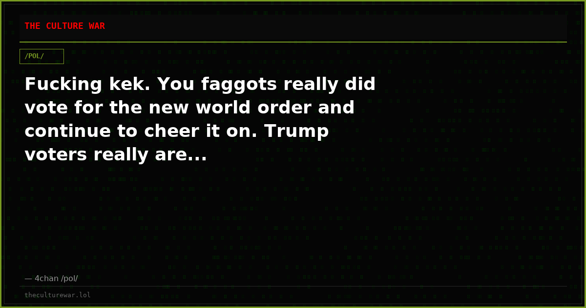 Fucking kek. You faggots really did vote for the new world order and continue to cheer it on. Trump voters really are...