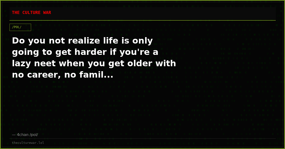 Do you not realize life is only going to get harder if you're a lazy neet when you get older with no career, no famil...