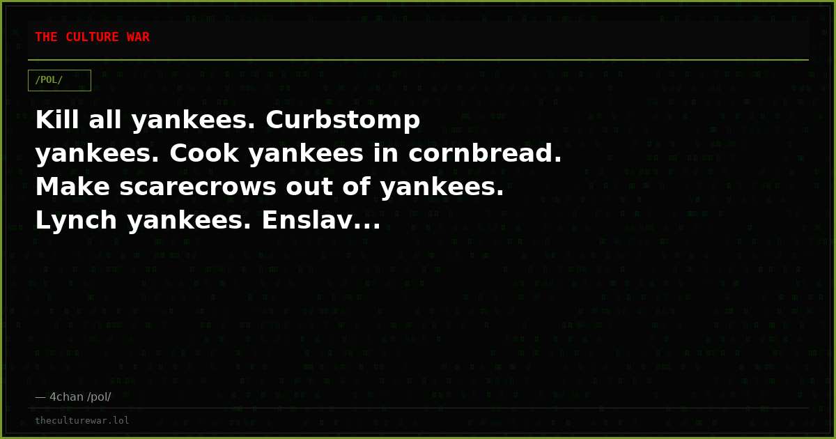 Kill all yankees. Curbstomp yankees. Cook yankees in cornbread. Make scarecrows out of yankees. Lynch yankees. Enslav...