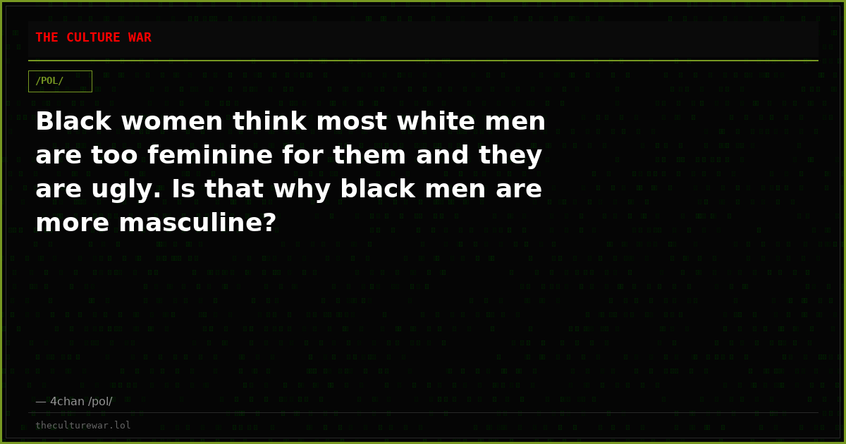 Black women think most white men are too feminine for them and they are ugly. Is that why black men are more masculine?