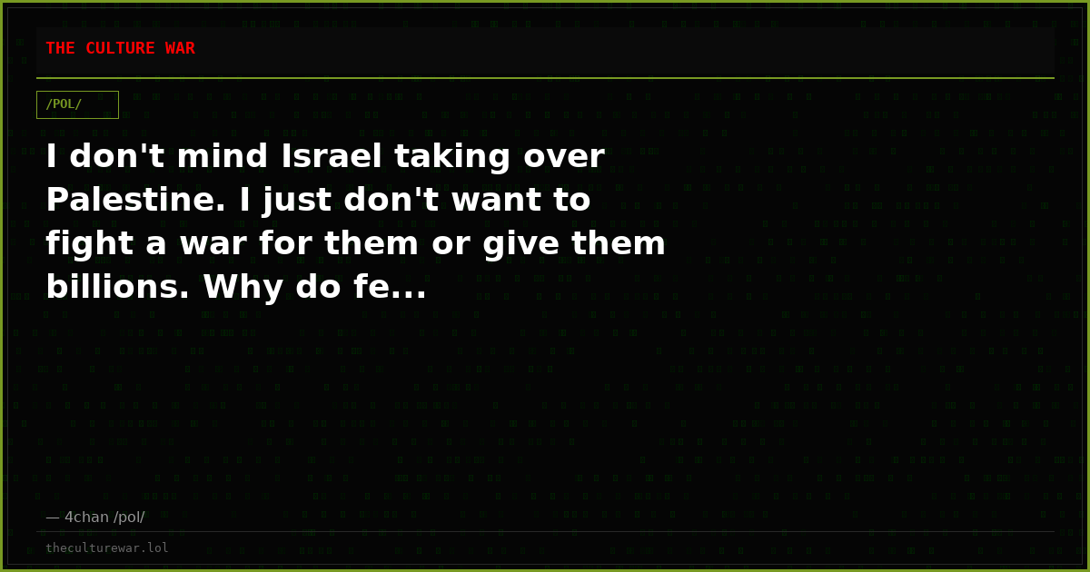 I don't mind Israel taking over Palestine. I just don't want to fight a war for them or give them billions. Why do fe...