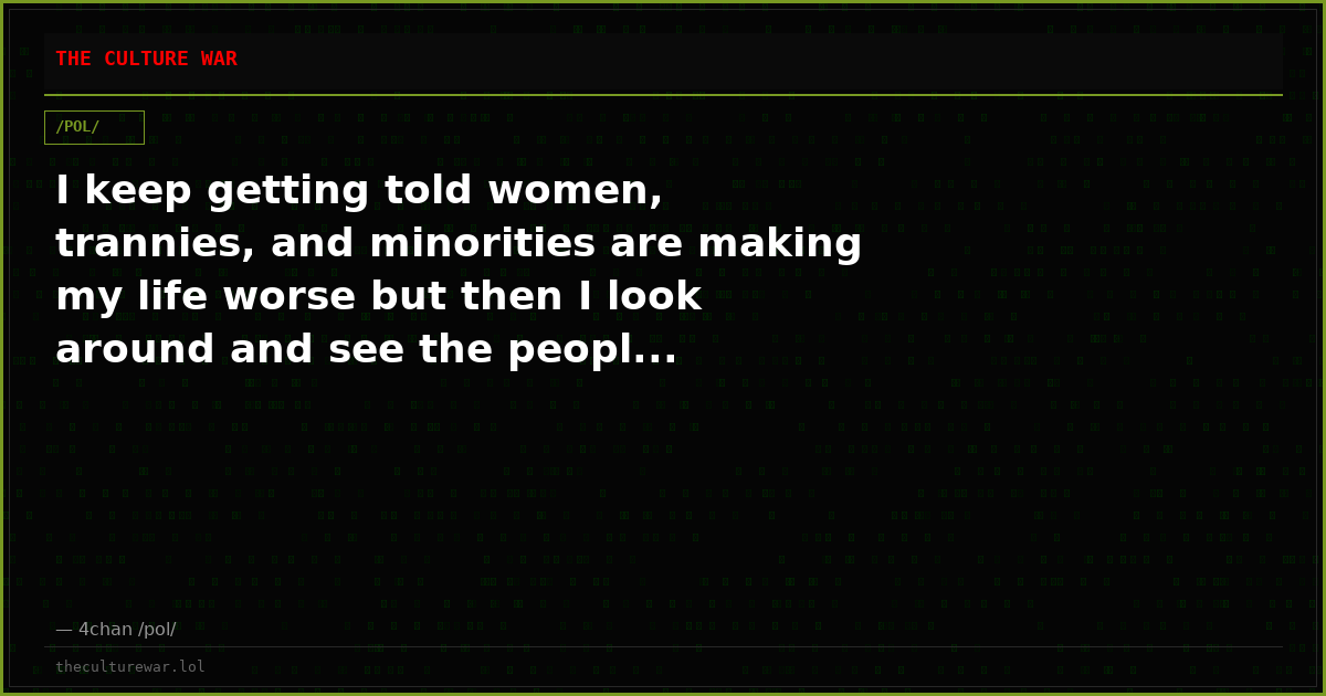 I keep getting told women, trannies, and minorities are making my life worse but then I look around and see the peopl...