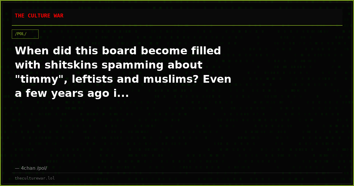 When did this board become filled with shitskins spamming about "timmy", leftists and muslims? Even a few years ago i...