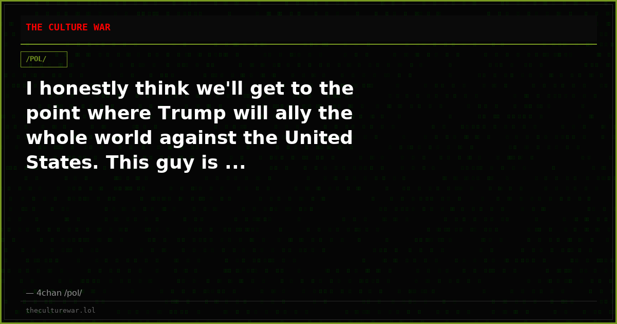 I honestly think we'll get to the point where Trump will ally the whole world against the United States. This guy is ...