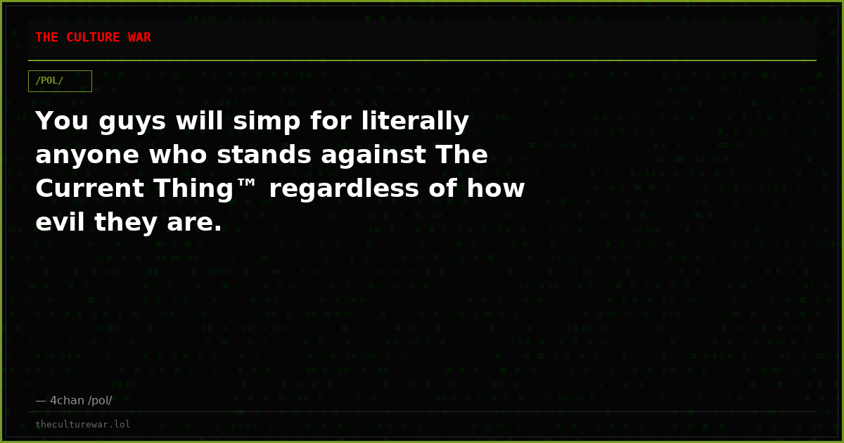 You guys will simp for literally anyone who stands against The Current Thing™ regardless of how evil they are.