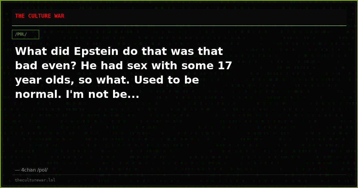 What did Epstein do that was that bad even? He had sex with some 17 year olds, so what. Used to be normal. I'm not be...