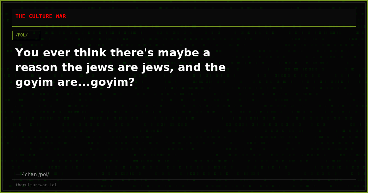 You ever think there's maybe a reason the jews are jews, and the goyim are...goyim?