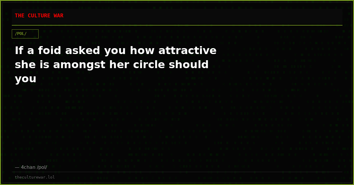 If a foid asked you how attractive she is amongst her circle should you