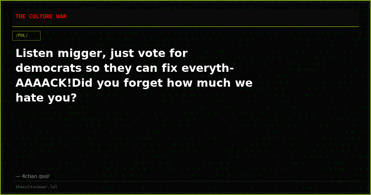 Listen migger, just vote for democrats so they can fix everyth-AAAACK!Did you forget how much we hate you?