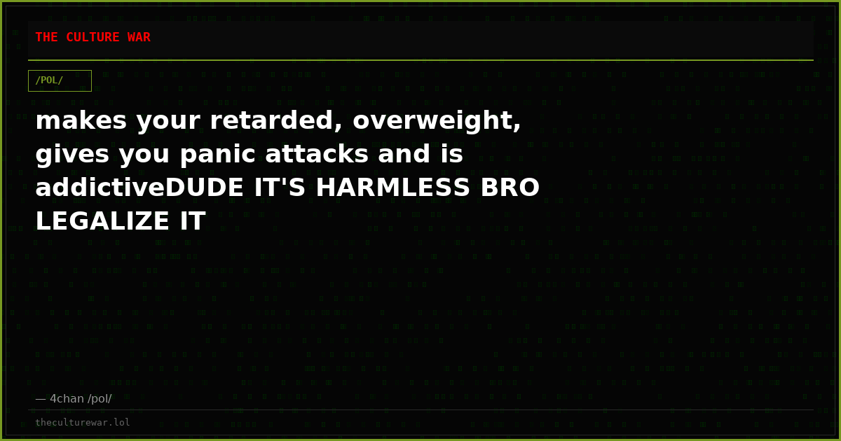 makes your retarded, overweight, gives you panic attacks and is addictiveDUDE IT'S HARMLESS BRO LEGALIZE IT