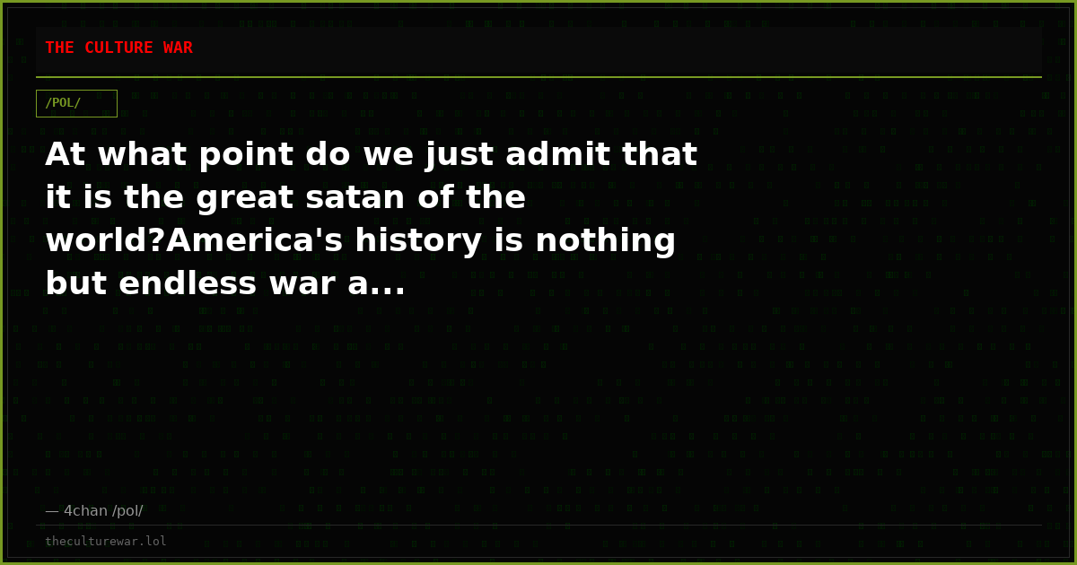 At what point do we just admit that it is the great satan of the world?America's history is nothing but endless war a...