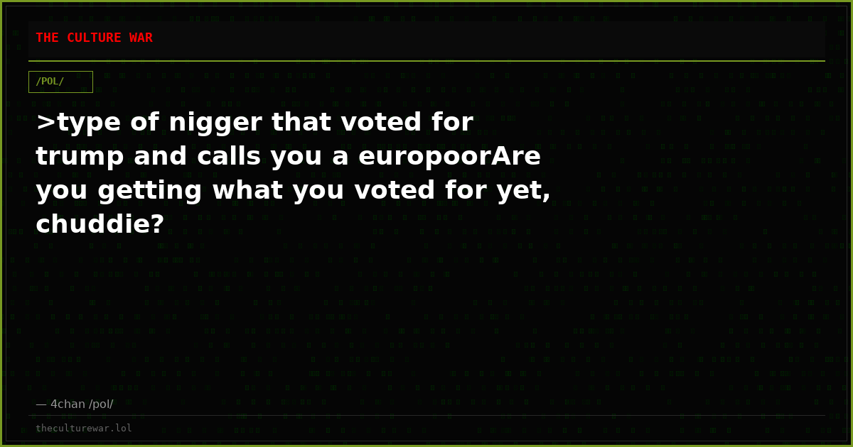 >type of nigger that voted for trump and calls you a europoorAre you getting what you voted for yet, chuddie?