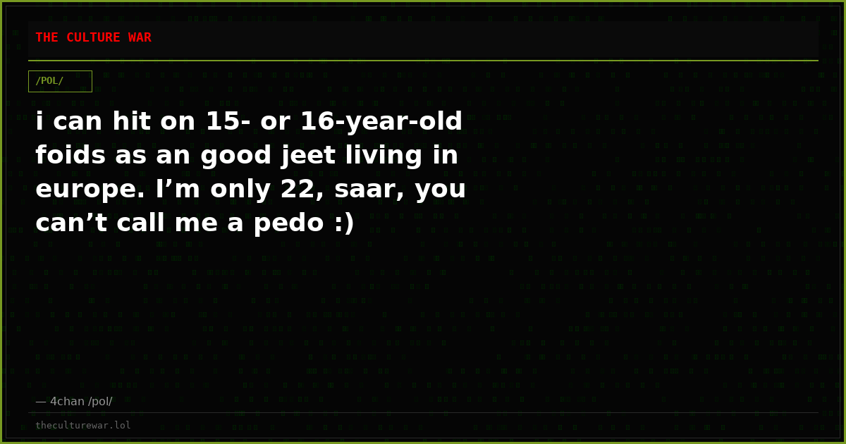 i can hit on 15- or 16-year-old foids as an good jeet living in europe. I’m only 22, saar, you can’t call me a pedo :)