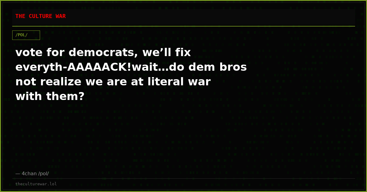 vote for democrats, we’ll fix everyth-AAAAACK!wait…do dem bros not realize we are at literal war with them?