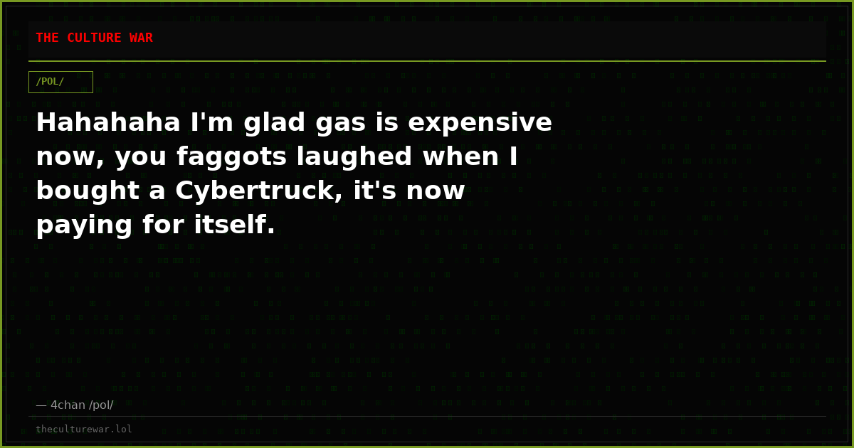 Hahahaha I'm glad gas is expensive now, you faggots laughed when I bought a Cybertruck, it's now paying for itself.