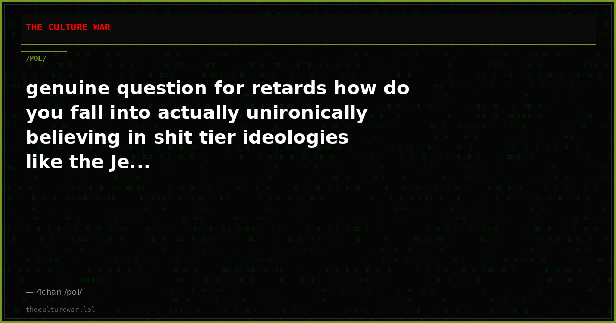 genuine question for retards how do you fall into actually unironically believing in shit tier ideologies like the Je...