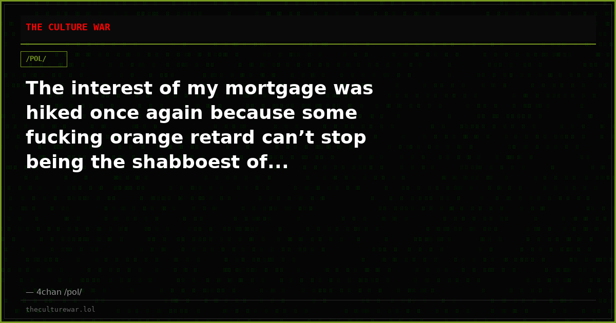The interest of my mortgage was hiked once again because some fucking orange retard can’t stop being the shabboest of...