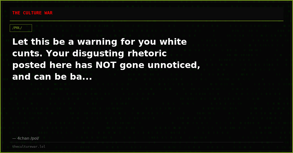 Let this be a warning for you white cunts. Your disgusting rhetoric posted here has NOT gone unnoticed, and can be ba...