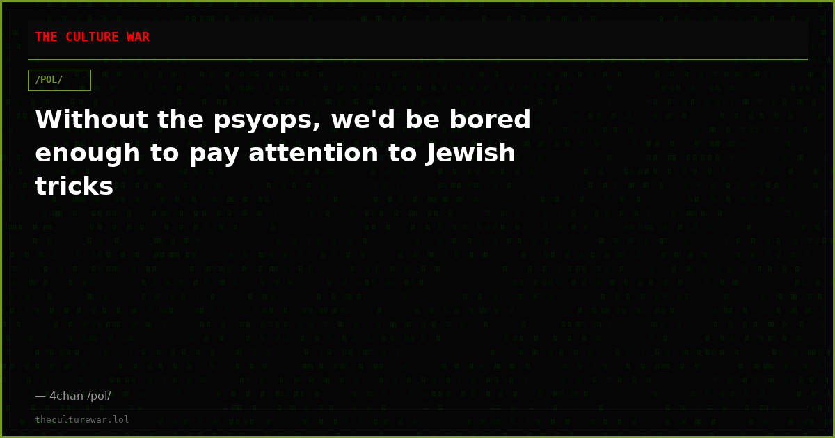 Without the psyops, we'd be bored enough to pay attention to Jewish tricks