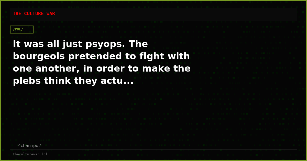 It was all just psyops. The bourgeois pretended to fight with one another, in order to make the plebs think they actu...