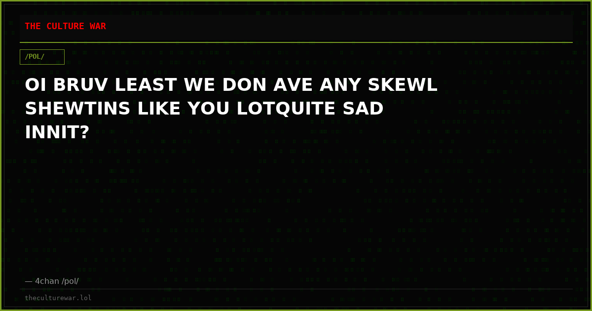 OI BRUV LEAST WE DON AVE ANY SKEWL SHEWTINS LIKE YOU LOTQUITE SAD INNIT?
