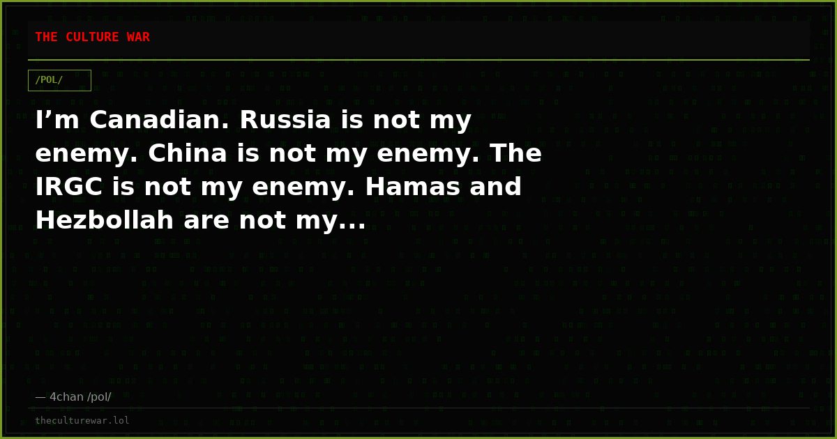 I’m Canadian. Russia is not my enemy. China is not my enemy. The IRGC is not my enemy. Hamas and Hezbollah are not my...