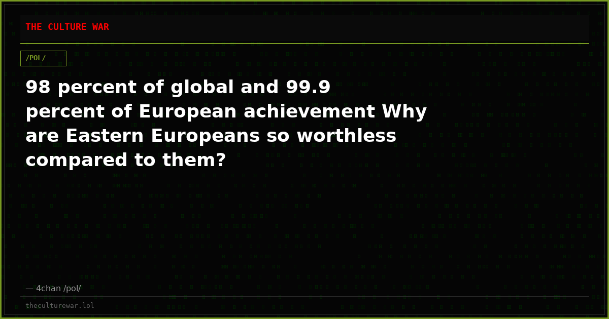 98 percent of global and 99.9 percent of European achievement Why are Eastern Europeans so worthless compared to them?