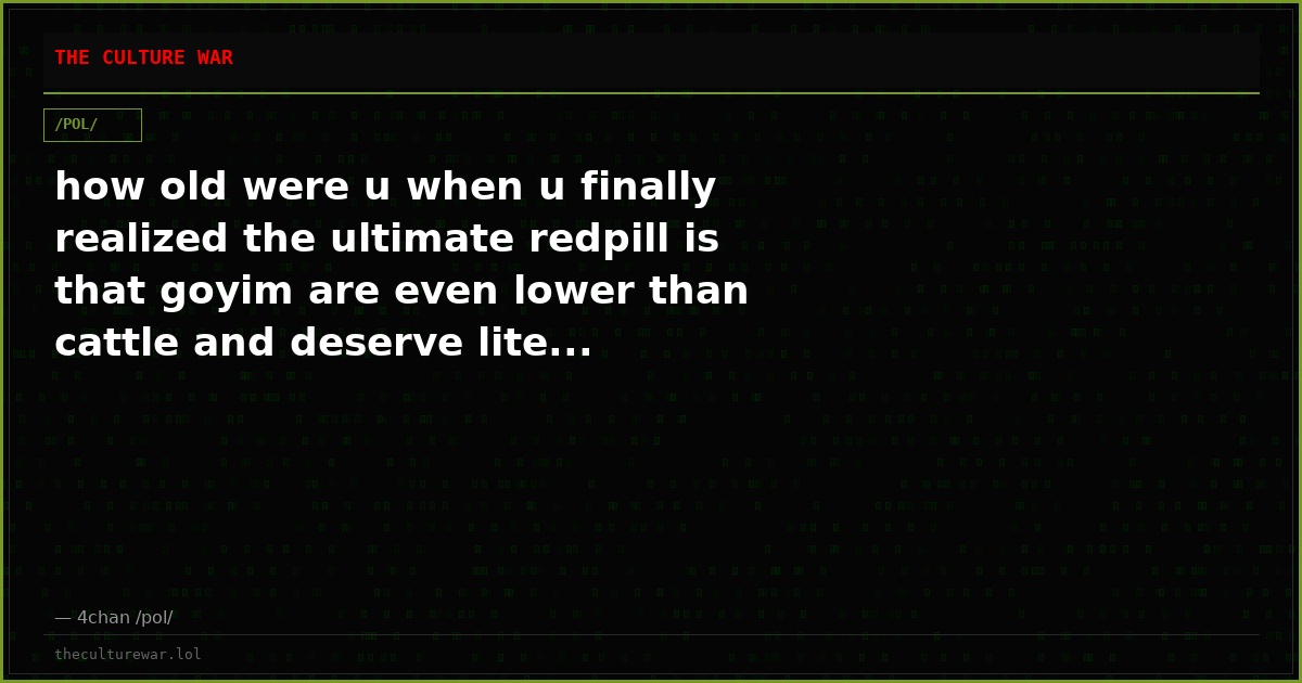 how old were u when u finally realized the ultimate redpill is that goyim are even lower than cattle and deserve lite...
