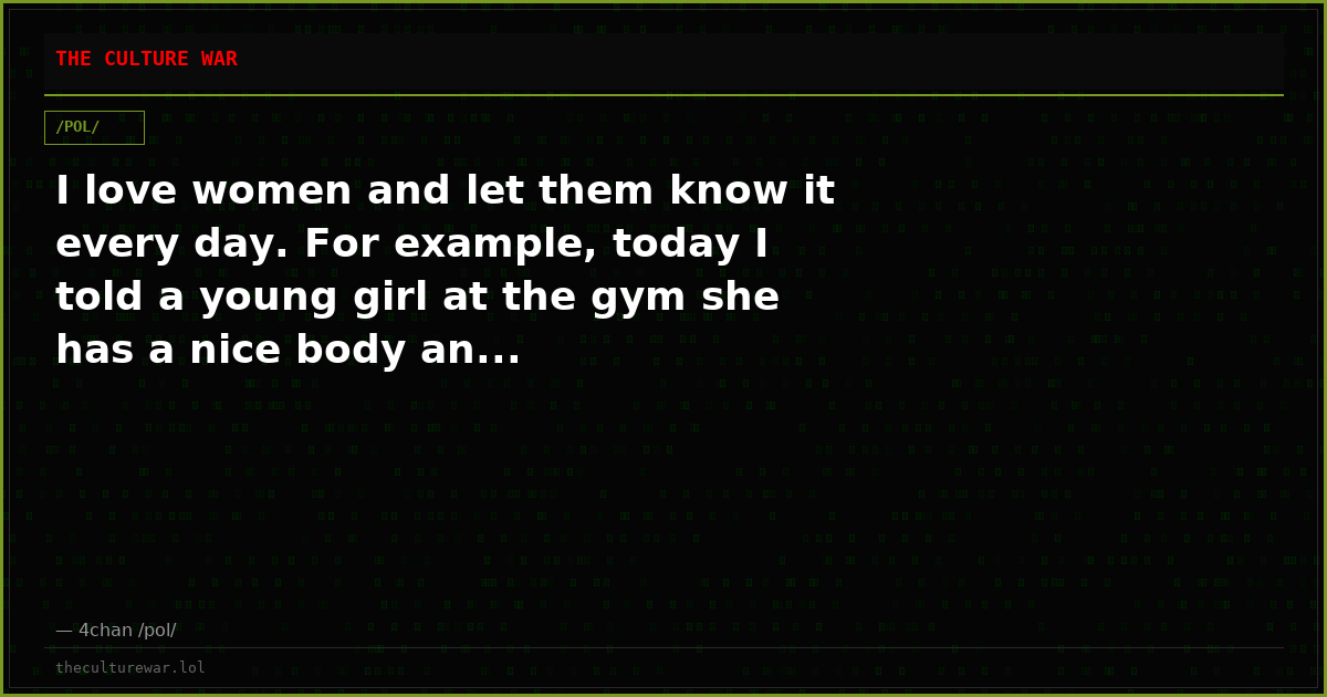 I love women and let them know it every day. For example, today I told a young girl at the gym she has a nice body an...