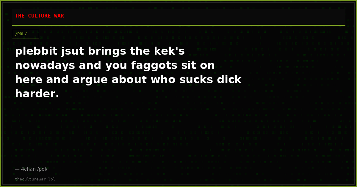 plebbit jsut brings the kek's nowadays and you faggots sit on here and argue about who sucks dick harder.
