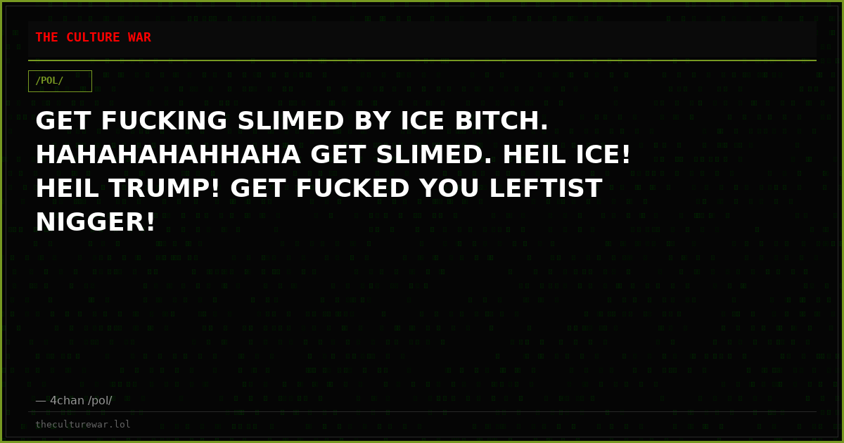 GET FUCKING SLIMED BY ICE BITCH. HAHAHAHAHHAHA GET SLIMED. HEIL ICE! HEIL TRUMP! GET FUCKED YOU LEFTIST NIGGER!