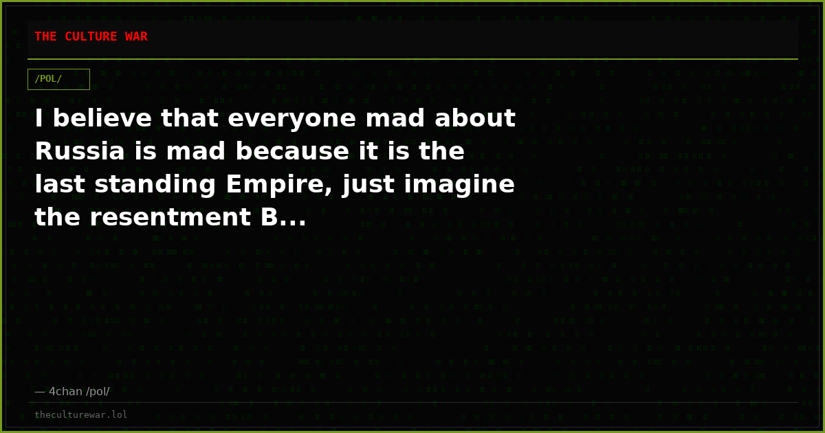I believe that everyone mad about Russia is mad because it is the last standing Empire, just imagine the resentment B...