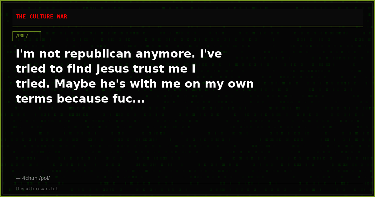 I'm not republican anymore. I've tried to find Jesus trust me I tried. Maybe he's with me on my own terms because fuc...