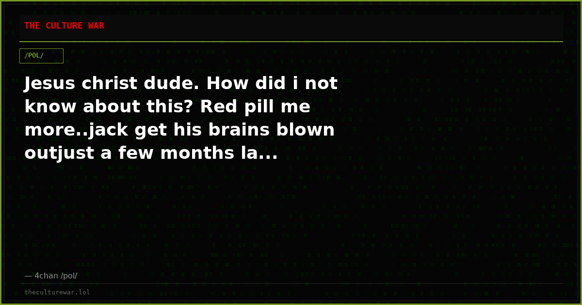 Jesus christ dude. How did i not know about this? Red pill me more..jack get his brains blown outjust a few months la...